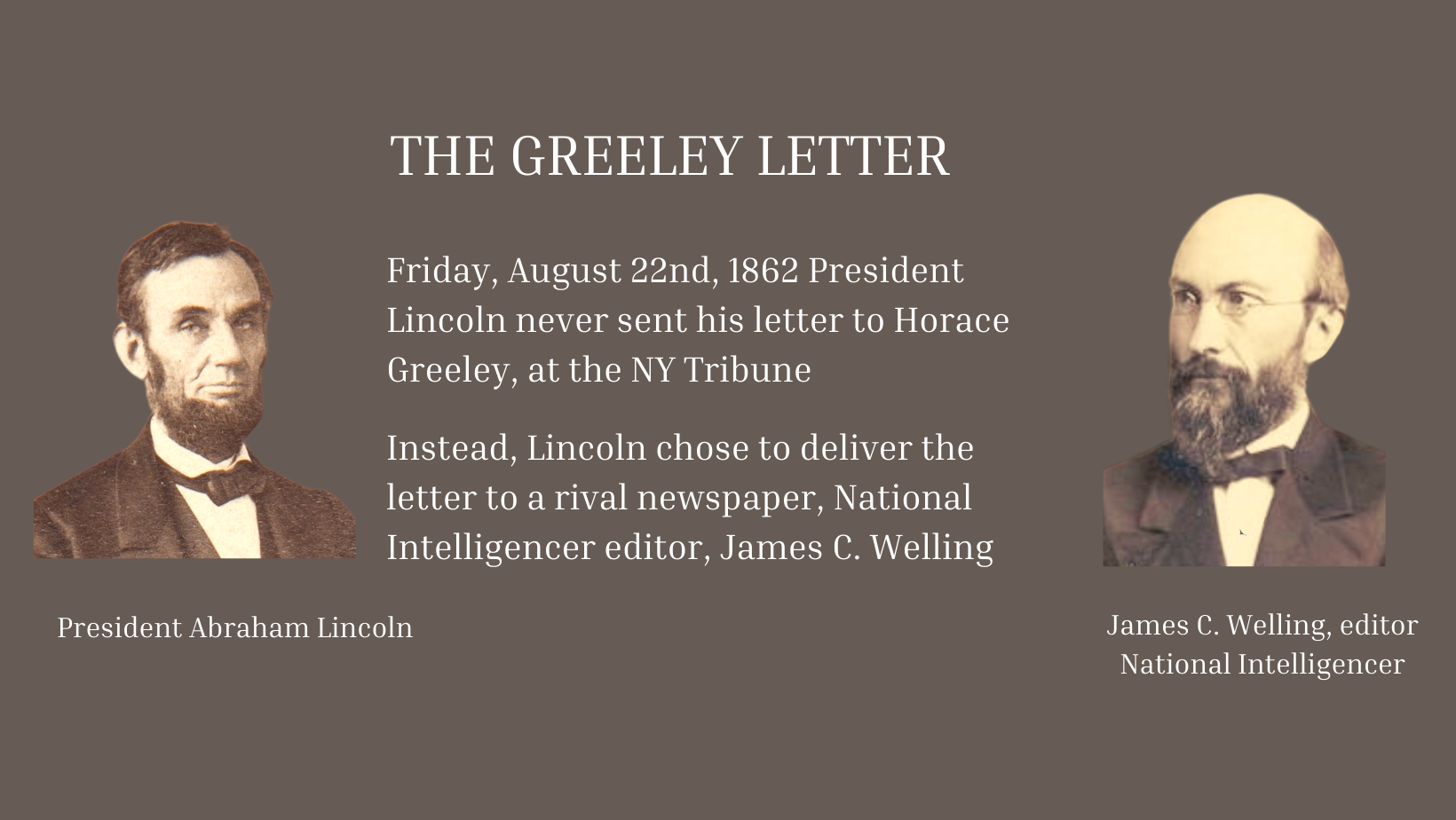President Lincoln headshot left, James C. Welling headshot right, printed are words: THE GREELEY LETTER  Friday, August 22nd, 1862 President President Lincoln never sent his letter to Horace Greeley, at N-Y Tribune. Instead,  Lincoln chose to deliver the letter to rival newspaper, National Intelligencer editor,  James C. Welling 